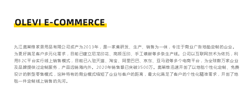 九江奧萊維家居用品有限公司成立于2013年，是一家集硏發、生產、銷售為一體，專注于商業廣告地墊定制的企業。 為更好滿足客戶多元化需求，目前已建立尼龍印花、高頻壓印、手工鑲嵌等多條生產線。公司以互聯網技術為依托，利 用B2C平臺實行線上銷售模式，目前已入駐天貓、淘寶、阿里巴巴、京東、亞馬遜等多個電商平臺，為全球數萬家企業 及品牌提供過定制服務，產品遠銷海內外。2020年銷售額已突破3500萬。奧萊維迅速開創了以地毯個性化定制、免費 設計的新型零售模式，這種特有的商業模式縮短了企業與客戶的距離，最大化滿足了客戶的個性化精準需求，開創了地 墊一件定制線上銷售的先河。